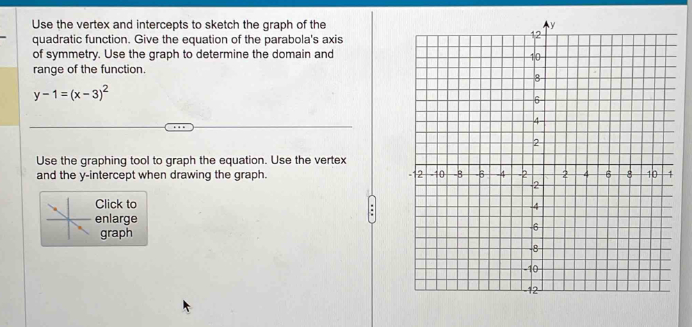 Use the vertex and intercepts to sketch the graph of the 
quadratic function. Give the equation of the parabola's axis 
of symmetry. Use the graph to determine the domain and 
range of the function.
y-1=(x-3)^2
Use the graphing tool to graph the equation. Use the vertex 
and the y-intercept when drawing the graph. 
Click to 
enlarge 
graph