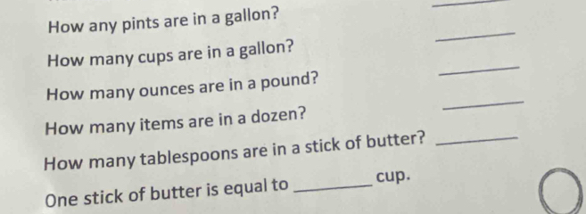 How any pints are in a gallon? 
_ 
_ 
_ 
How many cups are in a gallon? 
How many ounces are in a pound? 
How many items are in a dozen? 
_ 
How many tablespoons are in a stick of butter?_ 
One stick of butter is equal to _cup.