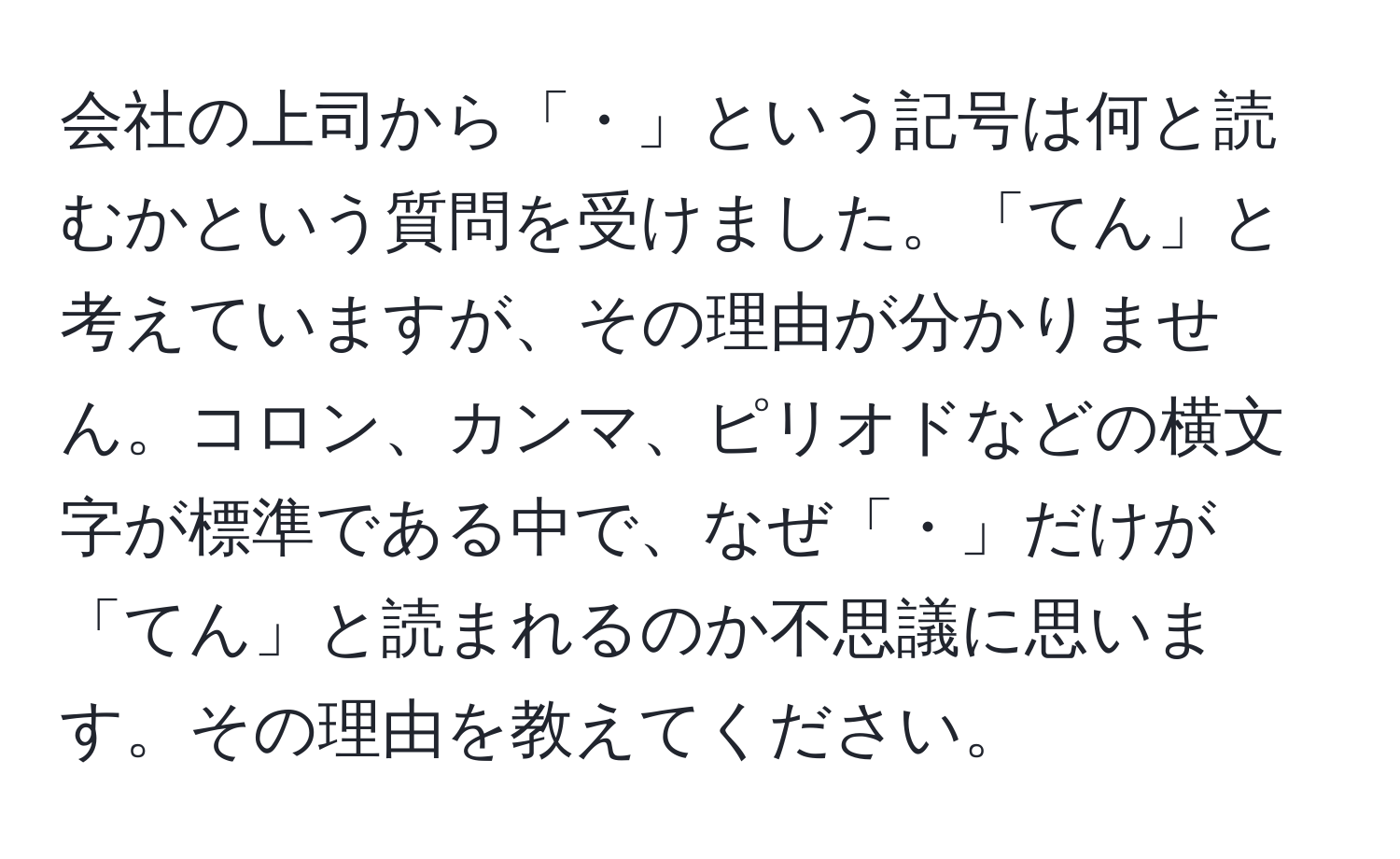 会社の上司から「・」という記号は何と読むかという質問を受けました。「てん」と考えていますが、その理由が分かりません。コロン、カンマ、ピリオドなどの横文字が標準である中で、なぜ「・」だけが「てん」と読まれるのか不思議に思います。その理由を教えてください。