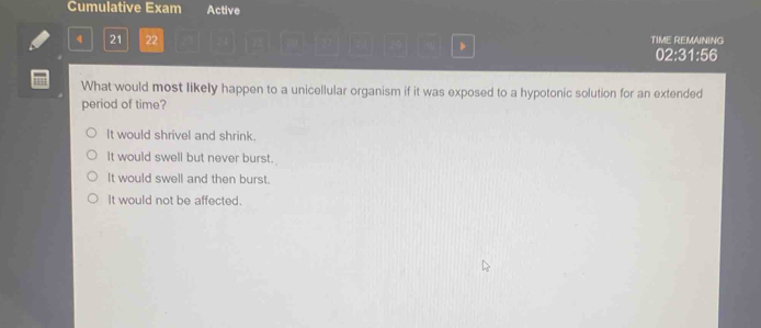 Cumulative Exam Active
4 21 22 、 TIME REMAINING
02:31:56
What would most likely happen to a unicellular organism if it was exposed to a hypotonic solution for an extended
period of time?
It would shrivel and shrink.
It would swell but never burst.
It would swell and then burst.
It would not be affected.