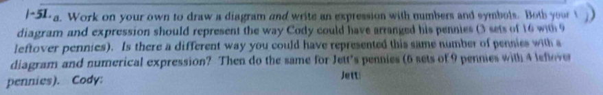 ~5La. Work on your own to draw a diagram and write an expression with numbers and symbols. Both yourt 
diagram and expression should represent the way Cody could have arranged his pennies (3 sets of 16 with9 
leftover pennies). Is there a different way you could have represented this same number of pennies with s 
diagram and numerical expression? Then do the same for Jett's pennies (6 sets of 9 pennies with 4 leflover 
pennies). Cody: Jett!