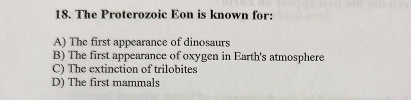 The Proterozoic Eon is known for:
A) The first appearance of dinosaurs
B) The first appearance of oxygen in Earth's atmosphere
C) The extinction of trilobites
D) The first mammals