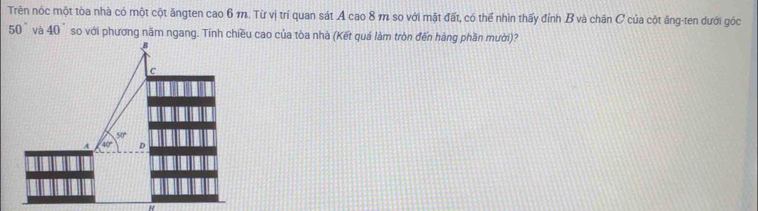 Trên nóc một tòa nhà có một cột ăngten cao 6 m. Từ vị trí quan sát A cao 8 m so với mặt đất, có thể nhìn thấy đỉnh B và chân C của cột ăng-ten dưới góc
50° và 40° so với phương nằm ngang. Tính chiều cao của tòa nhà (Kết quá làm tròn đến hàng phần mười)?