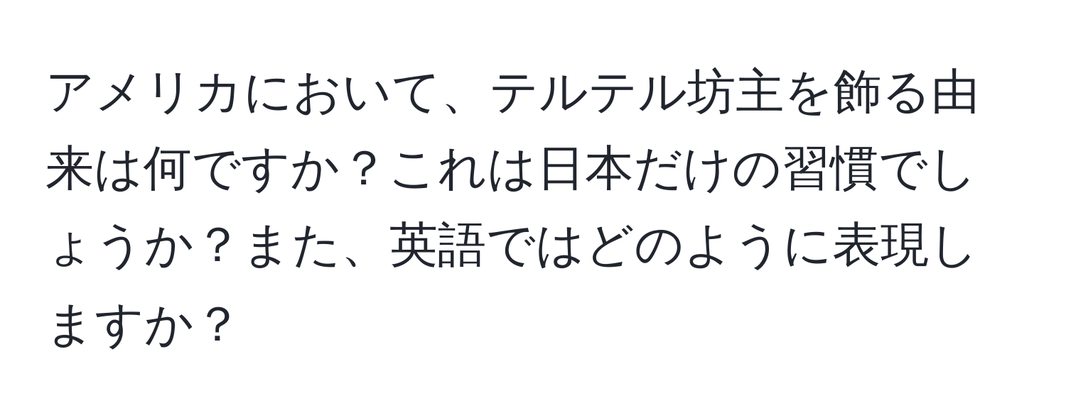 アメリカにおいて、テルテル坊主を飾る由来は何ですか？これは日本だけの習慣でしょうか？また、英語ではどのように表現しますか？