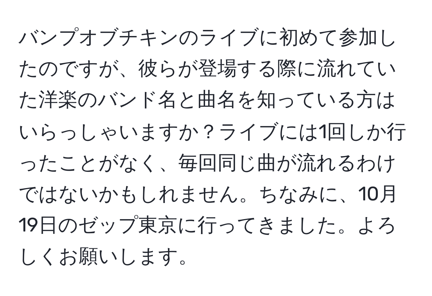 バンプオブチキンのライブに初めて参加したのですが、彼らが登場する際に流れていた洋楽のバンド名と曲名を知っている方はいらっしゃいますか？ライブには1回しか行ったことがなく、毎回同じ曲が流れるわけではないかもしれません。ちなみに、10月19日のゼップ東京に行ってきました。よろしくお願いします。