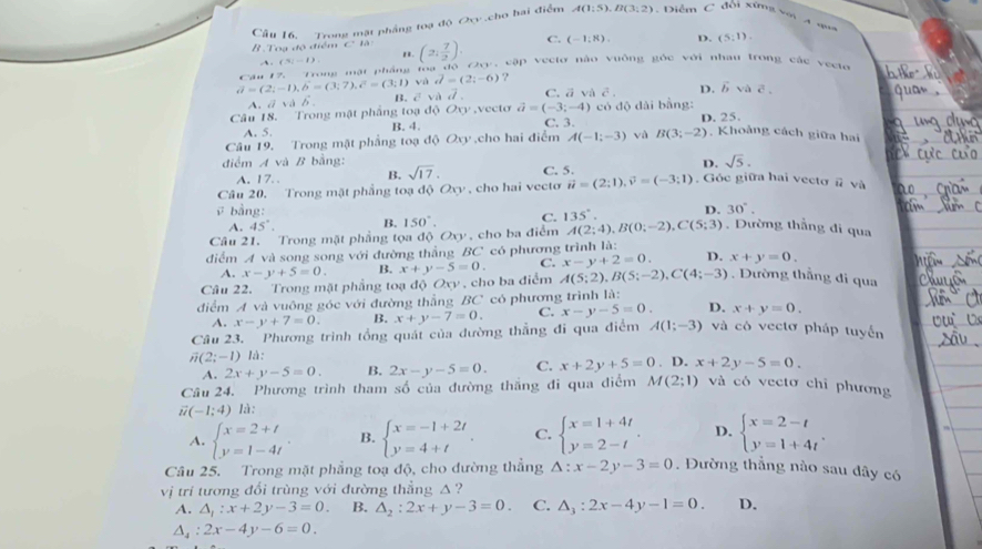 Cầu 16, Trong mặt phầng toạ độ Oxy .cho hai điểm A(1:5),B(3:2) Diễm C đối xứng so A an
B . Toa đó điể a+cC=8,3. (2, 7/2 ). C. (-1:8). D. (5:1).
、 (Si-I) ' 
Cau 17.  Trong mạt pháng loa độ 2v, cập Vecto nào vuông gốc với nhau trong các vecte
vector a=(2;-1),vector b=(3;7),vector c=(3;1) và d=(2;-6) ?
A.ā vddelta _ B. c^5 và vector d. C. ā và c^2. D. vector b V vector c
Câu 18. Trong mật phầng toạ độ Oy.vecto vector a=(-3;-4) có độ dài bằng:
A. 5. B. 4. C. 3. D. 25.
Câu 19. Trong mặt phẳng toạ độ Oxy cho hai điểm A(-1;-3) và B(3;-2). Khoảng cách giữa hai
điểm A và B bằng: D. sqrt(5).
A. 17.. B. sqrt(17). C. 5.
Câu 20. Trong mặt phẳng toạ c 10Oxy , cho hai vecto vector u=(2;1),vector v=(-3;1). Góc giữa hai vectơ # và
ū bằng: D. 30°.
A. 45°. B. 150°. C. 135°.
Câu 21. Trong mật phầng tọa độ Oxy , cho ba điểm A(2;4),B(0;-2),C(5;3) Dường thẳng di qua
điểm A và song song với đường thẳng BC có phương trình là:
A. x-y+5=0. B. x+y-5=0. C. x-y+2=0. D. x+y=0.
Câu 22. Trong mặt phẳng toạ độ Oxy , cho ba điểm A(5;2),B(5;-2),C(4;-3) Dường thẳng di qua
điểm A và vuông góc với đường thẳng BC có phương trình là:
A. x-y+7=0. B. x+y-7=0. C. x-y-5=0. D. x+y=0.
Câu 23. Phương trình tổng quát của đường thẳng đi qua điểm A(1;-3) và cô vectơ pháp tuyển
overline n(2;-1)1. D. x+2y-5=0.
A. 2x+y-5=0. B. 2x-y-5=0. C. x+2y+5=0
Câu 24. Phương trình tham số của đường thắng đi qua điểm
vector u(-1;4) là: M(2;1) và có vectơ chỉ phương
A. beginarrayl x=2+t y=1-4tendarray. . B. beginarrayl x=-1+2t y=4+tendarray. . C. beginarrayl x=1+4t y=2-tendarray. . D. beginarrayl x=2-t y=1+4tendarray. .
Câu 25. Trong mặt phẳng toạ độ, cho dường thẳng △ :x-2y-3=0. Đường thẳng nào sau đây có
vị trí tương đổi trùng với đường thẳng △ ?
A. △ _1:x+2y-3=0. B. △ _2:2x+y-3=0. C. △ _3:2x-4y-1=0. D.
△ _4:2x-4y-6=0.