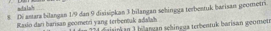 adalah
8 Di antara bilangan 1/9 dan 9 disisipkan 3 bilangan sehingga terbentuk barisan geometri. 
Rasio dari barisan geometri yang terbentuk adalah
224 disisinkan 3 bilangan sehingga terbentuk barisan geomet