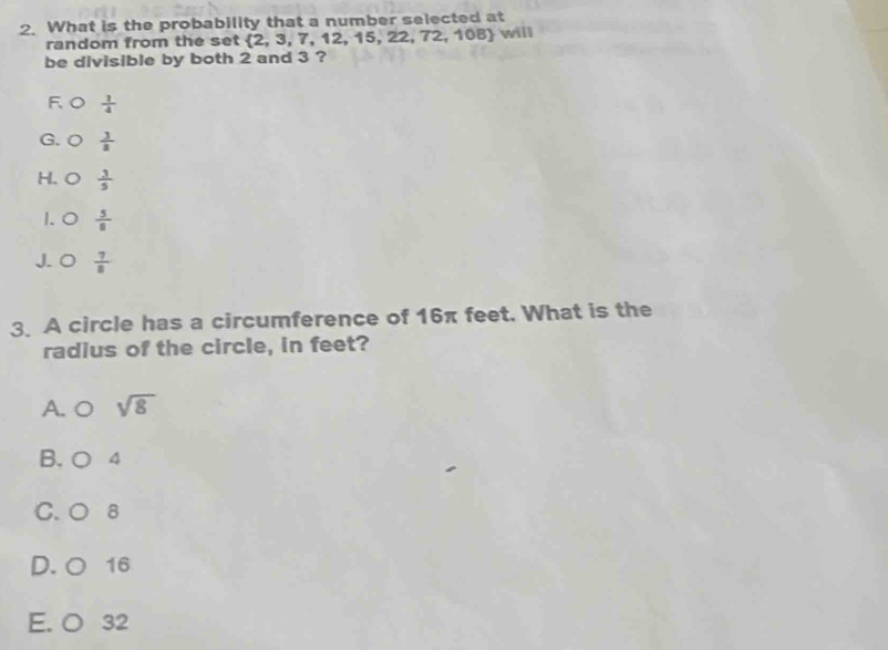 What is the probability that a number selected at
random from the set  2,3,7,12, 15. 22. 72,108 will
be divisible by both 2 and 3 ?
F  1/4 
G.  3/8 
H.  3/5 
1. 0  5/8 
J. O  7/8 
3. A circle has a circumference of 16π feet. What is the
radius of the circle, in feet?
A. O sqrt(8)
B. ○ 4
C. ○ 8
D. ○ 16
E. O 32
