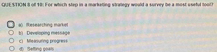 of 10: For which step in a marketing strategy would a survey be a most useful tool?
a) Researching market
b) Developing message
c) Measuring progress
d) Setting goals