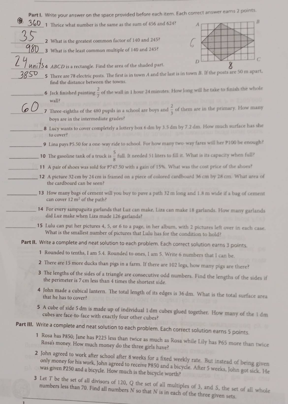 Write your answer on the space provided before each item. Each correct answer earns 2 points.
_1 Thrice what number is the same as the sum of 456 and 624? 
_2 What is the greatest common factor of 140 and 245?
_3 What is the least common multiple of 140 and 245?
_ 4 ABCD is a rectangle. Find the area of the shaded part.
_5 There are 78 electric posts. The first is in town A and the last is in town B. If the posts are 50 m apart,
find the distance between the towns.
_6 Jack finished painting  2/7  of the wall in 1 hour 24 minutes. How long will he take to finish the whole
wall?
_7 Three-eighths of the 480 pupils in a school are boys and  2/3  of them are in the primary. How many
boys are in the intermediate grades?
_8 Lucy wants to cover completely a lottery box 6 dm by 3.5 dm by 7.2 dm. How much surface has she
to cover?
_9 Lina pays P5.50 for a one-way ride to school. For how many two-way fares will her ?100 be enough?
_10 The gasoline tank of a truck is  5/8  full. It needed 51 liters to fill it. What is its capacity when full?
_11 A pair of shoes was sold for P747.50 with a gain of 15%. What was the cost price of the shoes?
_12 A picture 32 cm by 24 cm is framed on a piece of colored cardboard 36 cm by 28 cm. What area of
the cardboard can be seen?
_13 How many bags of cement will you buy to pave a path 32 m long and 1.8 m wide if a bag of cement
can cover 12m^2 of the path?
_14 For every sampaguita garlands that Luz can make, Liza can make 18 garlands. How many garlands
did Luz make when Liza made 126 garlands?
_15 Lulu can put her pictures 4, 5, or 6 to a page, in her album, with 2 pictures left over in each case.
What is the smallest number of pictures that Lulu has for the condition to hold?
Part II. Write a complete and neat solution to each problem. Each correct solution earns 3 points.
1 Rounded to tenths, I am 5.4. Rounded to ones, I am 5. Write 6 numbers that I can be.
2 There are 15 more ducks than pigs in a farm. If there are 102 legs, how many pigs are there?
3 The lengths of the sides of a triangle are consecutive odd numbers. Find the lengths of the sides if
the perimeter is 7 cm less than 4 times the shortest side.
4 John made a cubical lantern. The total length of its edges is 36 dm. What is the total surface area
that he has to cover?
5 A cube of side 5 dm is made up of individual 1 dm cubes glued together. How many of the 1 dm
cubes are face-to-face with exactly four other cubes?
Part III. Write a complete and neat solution to each problem. Each correct solution earns 5 points.
1 Rosa has P850; Jane has P225 less than twice as much as Rosa while Lily has P65 more than twice
Rosa's money. How much money do the three girls have?
2 John agreed to work after school after 8 weeks for a fixed weekly rate. But instead of being given
only money for his work, John agreed to receive P850 and a bicycle. After 5 weeks, John got sick. He
was given P250 and a bicycle. How much is the bicycle worth?
3 Let T be the set of all divisors of 120, Q the set of all multiples of 3, and S, the set of all whole
numbers less than 70. Find all numbers N so that N is in each of the three given sets.