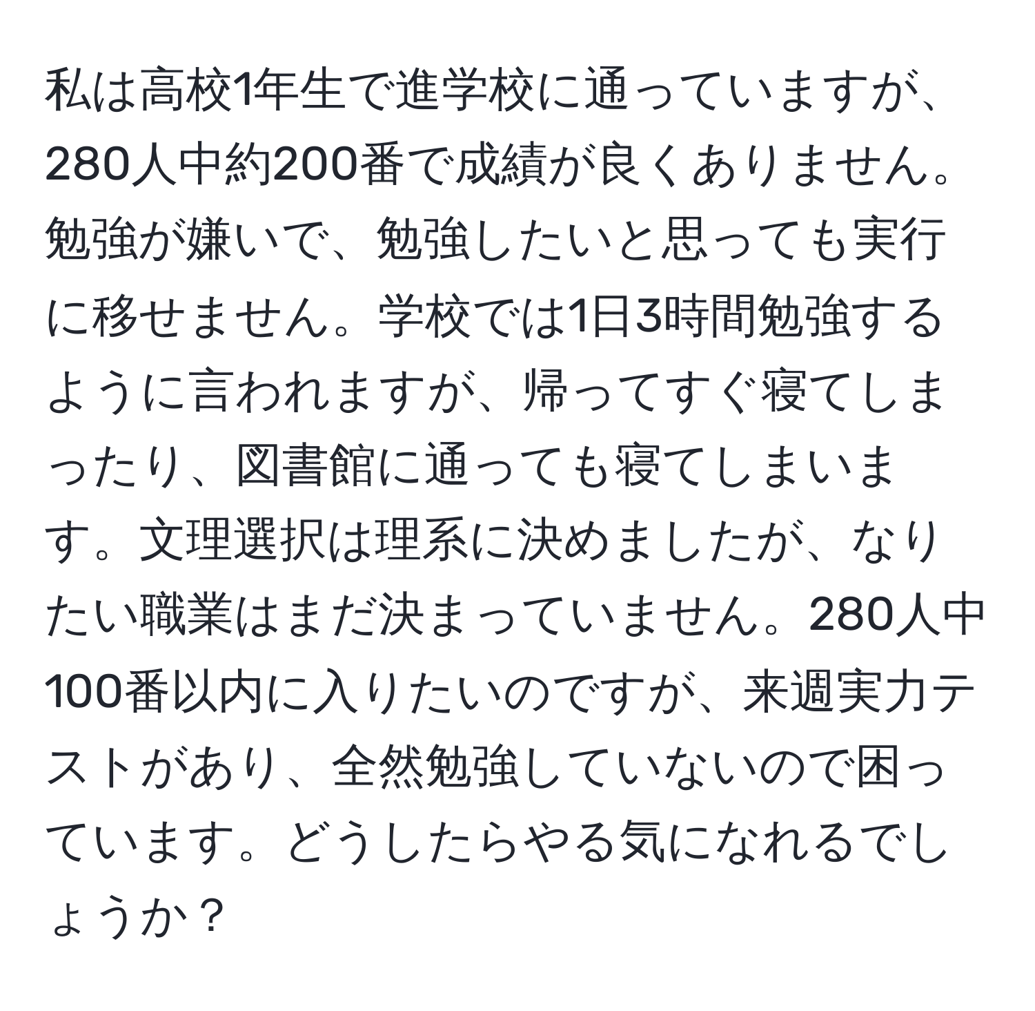 私は高校1年生で進学校に通っていますが、280人中約200番で成績が良くありません。勉強が嫌いで、勉強したいと思っても実行に移せません。学校では1日3時間勉強するように言われますが、帰ってすぐ寝てしまったり、図書館に通っても寝てしまいます。文理選択は理系に決めましたが、なりたい職業はまだ決まっていません。280人中100番以内に入りたいのですが、来週実力テストがあり、全然勉強していないので困っています。どうしたらやる気になれるでしょうか？