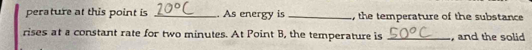 perature at this point is _. As energy is_ , the temperature of the substance 
rises at a constant rate for two minutes. At Point B, the temperature is _, and the solid