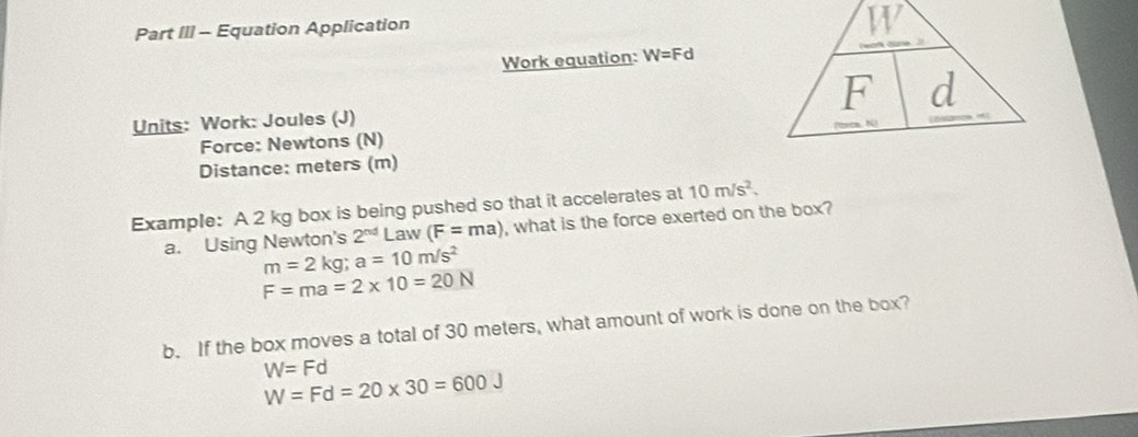 Part III - Equation Application
W
Work equation: W=Fd
F d
Units: Work: Joules (J) 
Force: Newtons (N) 
Distance: meters (m) 
Example: A 2 kg box is being pushed so that it accelerates at 10m/s^2. 
a. Using Newton's 2^(nd)Law(F=ma) , what is the force exerted on the box?
m=2kg; a=10m/s^2
F=ma=2* 10=20N
b. If the box moves a total of 30 meters, what amount of work is done on the box?
W=Fd
W=Fd=20* 30=600J