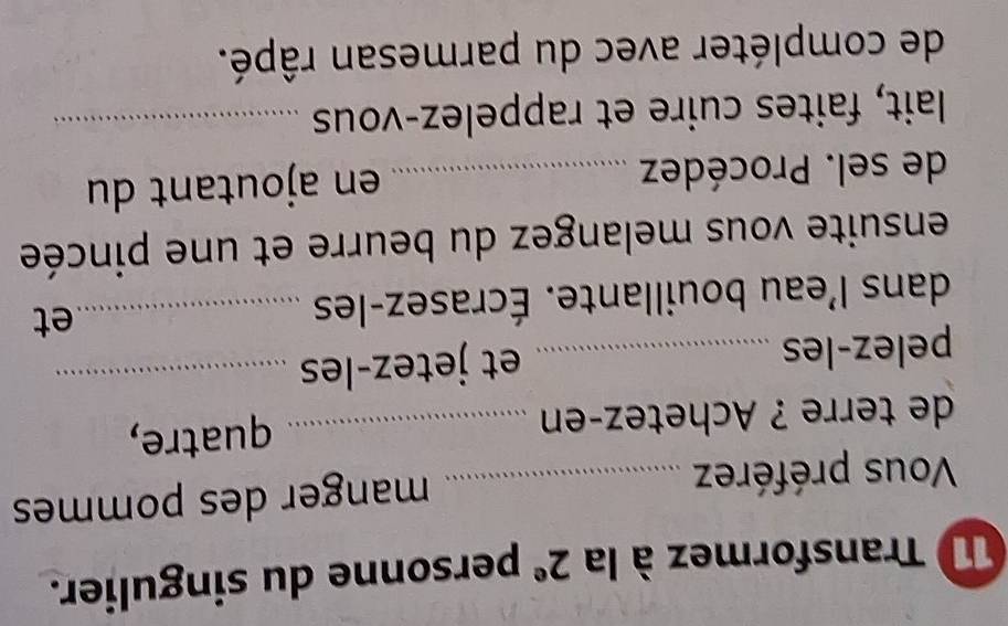 Transformez à la 2^e personne du singulier. 
Vous préférez _manger des pommes 
de terre ? Achetez-en _quatre, 
pelez-les _et jetez-les_ 
dans l'eau bouillante. Écrasez-les _et 
ensuite vous melangez du beurre et une pincée 
de sel. Procédez _en ajoutant du 
lait, faites cuire et rappelez-vous_ 
de compléter avec du parmesan râpé.