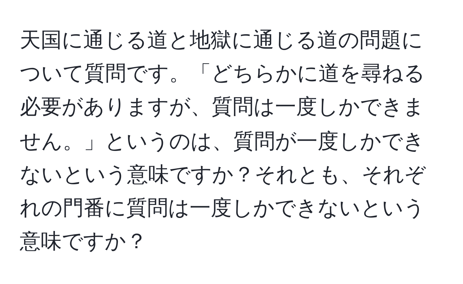 天国に通じる道と地獄に通じる道の問題について質問です。「どちらかに道を尋ねる必要がありますが、質問は一度しかできません。」というのは、質問が一度しかできないという意味ですか？それとも、それぞれの門番に質問は一度しかできないという意味ですか？