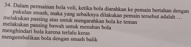 Dalam permainan bola voli, ketika bola diarahkan ke pemain bertahan dengan
pukulan smash, maka yang sebaiknya dilakukan pemain tersebut adalah .
melakukan passing atas untuk mengarahkan bola ke teman
melakukan passing bawah untuk menahan bola
menghindari bola karena terlalu keras
mengembalikan bola dengan smash balik