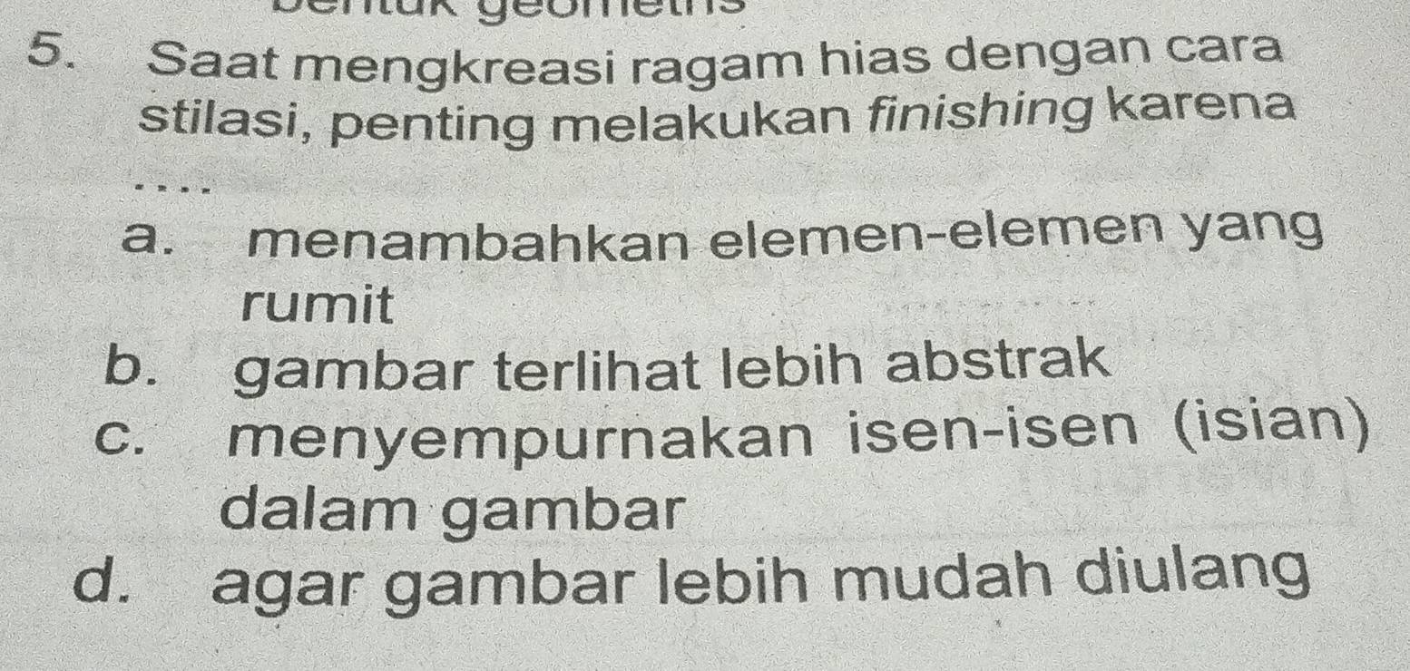 Saat mengkreasi ragam hias dengan cara
stilasi, penting melakukan finishing karena
a. menambahkan elemen-elemen yang
rumit
b. gambar terlihat lebih abstrak
c. menyempurnakan isen-isen (isian)
dalam gambar
d. agar gambar lebih mudah diulang