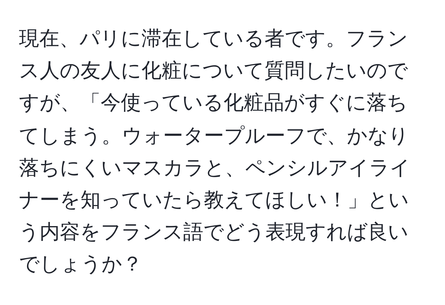 現在、パリに滞在している者です。フランス人の友人に化粧について質問したいのですが、「今使っている化粧品がすぐに落ちてしまう。ウォータープルーフで、かなり落ちにくいマスカラと、ペンシルアイライナーを知っていたら教えてほしい！」という内容をフランス語でどう表現すれば良いでしょうか？