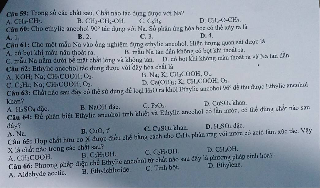 Trong số các chất sau. Chất nào tác dụng được với Na?
A. CH_3-CH_3. B. CH_3-CH_2-OH. C. C₆H₆. D. CH_3-O-CH_3.
Câu 60: Cho ethylic ancohol 90° tác dụng với Na. Số phản ứng hóa học có thể xảy ra là
A. 1. B. 2. C. 3. D. 4.
Câu 61: Cho một mẫu Na vào ống nghiệm đựng ethylic ancohol. Hiện tượng quan sát được là
A. có bọt khí màu nâu thoát ra. B. mẫu Na tan dần không có bọt khí thoát ra.
C. mẫu Na nằm dưới bề mặt chất lỏng và không tan. D. có bọt khí không màu thoát ra và Na tan dần.
Câu 62: Ethylic ancohol tác dụng được với dãy hóa chất là
A. KOH; Na; CH_3COOH. O_2. B. Na; K;CH_3COOH;O_2.
D.
C. C_2H 4; Na; CH_3COOH;O_2. Ca(OH): _2;K;CH_3COOH O_2.
Câu 63: Chất nào sau đây có thể sử dụng để loại H_2O ra khỏi Ethylic ancohol 96° để thu được Ethylic ancohol
khan? khan.
A. H_2SO_4dac. B. NaOH đặc. C. P_2O_5. D. CuSO_4
Câu 64: Để phân biệt Ethylic ancohol tinh khiết và Ethylic ancohol có lẫn nước, có thể dùng chất nào sau
đây? D. H_2SO_4 đặc.
C. CuSO_4
B. CuO,t° khan.
A. Na. phản ứng với nước có acid làm xúc tác. Vậy
Câu 65: Hợp chất hữu cơ X được điều chế bằng cách cho C_2H_4
X là chất nào trong các chất sau?
A. CH_3COOH. B. C_3H_7OH. C. C_2H_5OH. D. CH_3OH.
Câu 66: Phương pháp điệu chế Ethylic ancohol từ chất nào sau đây là phương pháp sinh hóa?
A. Aldehyde acetic. B. Ethylchloride. C. Tinh bột. D. Ethylene.