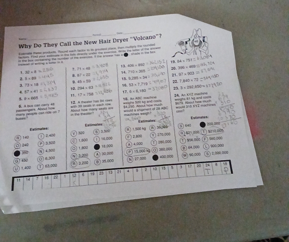 Peoind
_
Why Do They Call the New Hair Dryer “Volcano”?
Esemate these products. Round each factor to is greatest place, then multiply the rounded
shade in the b  
factors. Find your estimate in the lids disectly unver the exercise. Write the letter of the anowe
nstead of writing a lather in in the box contwning the number of the exeroise. It the answer has a
19. 84* 751
13 406* 892
7.71* 48 20. 396* 469
2. 5* 89 8.87* 22 14 710* 365 97* 903
15. 21.
1 32* 8 22.
3. 73* 18 9.45* 50 9,285* 34
4. 57* 41 10 294* 63 53* 7.719 7.840* 72
16. 23.
5. 9* 665 11. 17* 758 17. 6* 6,180 3* 292.650=
6. A bus can carry 48 12. A theater has 84 rows with 39 seats in each row 18, An ABC machine weigha 520 kg and costs 24. An XYZ machino weighs 81 kg and costs
$4.250. About how much would a shipment of 28 ABC $870. About how much would 310 XYZ machine
buses ? many people can ride on ? passengers. About how
About how many seats are an the theater ?
machines weigh? cosA7
Estimates:
Estimales: Estlimates: Estimates
R 140 V) 320 5 ) 3,500 。 1.500 kg A) 36,300
S) 640 200,000
2400
270.000 R  $21.000 ) $210,000
O) 240 P)3,500 C  1,800 1 16.000 2.800 ) 560,000
P ) 360,000 B 64 000 )900.000
350
N) 4,500 O 1800 18.000 )4.000  200,000 T) $56 dỏo
400,000 W) 90,000 5 ) 2.000.000
()450 0 6,300 N 3.000 30.000  15,000 k
U) 1,400 ①) 63,000 ) 3,200  35.000 N)27.000
10 15 5 3 17 20 24 18
" 14 7 16 22 1 12 6 19 23 13 21 9 2