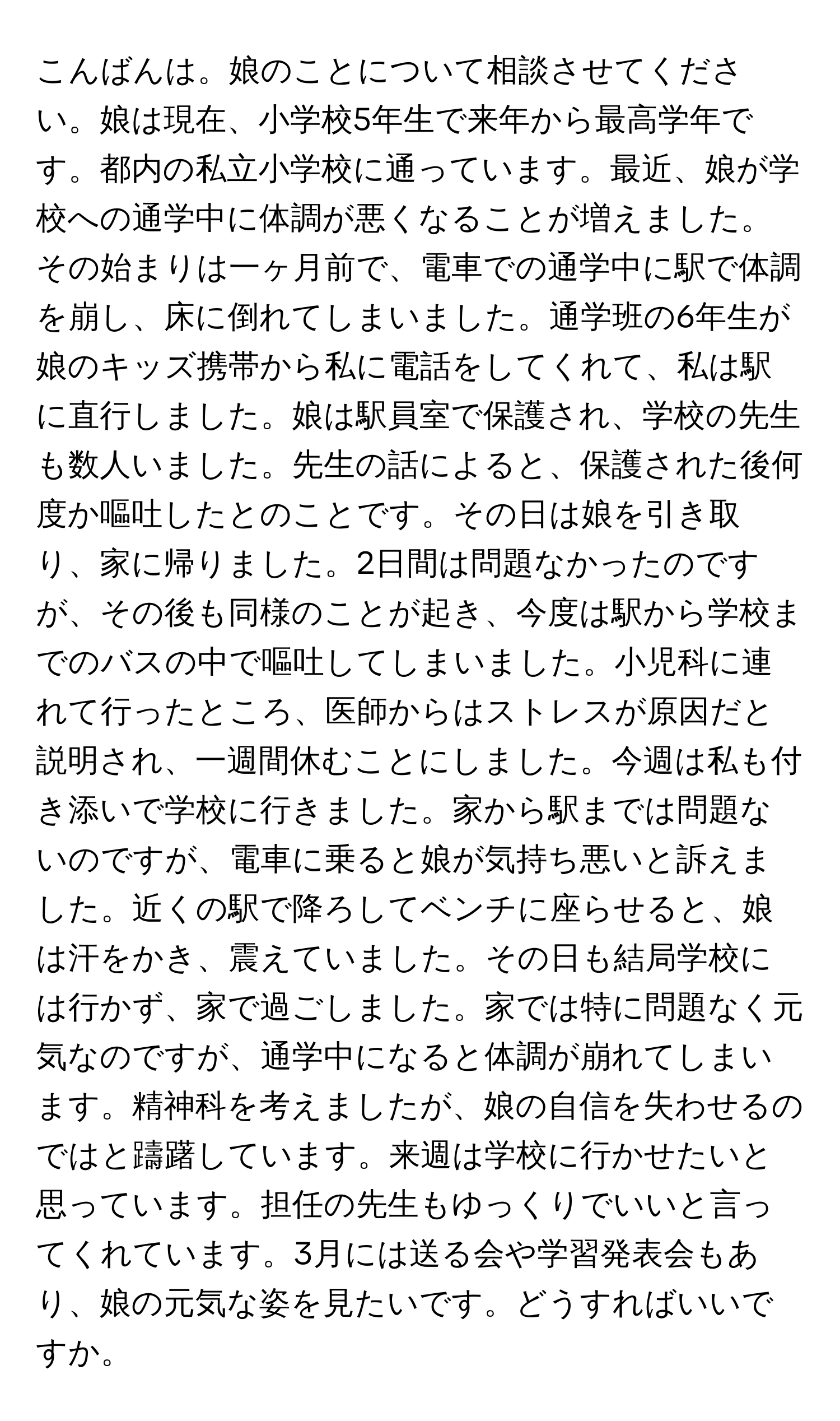 こんばんは。娘のことについて相談させてください。娘は現在、小学校5年生で来年から最高学年です。都内の私立小学校に通っています。最近、娘が学校への通学中に体調が悪くなることが増えました。その始まりは一ヶ月前で、電車での通学中に駅で体調を崩し、床に倒れてしまいました。通学班の6年生が娘のキッズ携帯から私に電話をしてくれて、私は駅に直行しました。娘は駅員室で保護され、学校の先生も数人いました。先生の話によると、保護された後何度か嘔吐したとのことです。その日は娘を引き取り、家に帰りました。2日間は問題なかったのですが、その後も同様のことが起き、今度は駅から学校までのバスの中で嘔吐してしまいました。小児科に連れて行ったところ、医師からはストレスが原因だと説明され、一週間休むことにしました。今週は私も付き添いで学校に行きました。家から駅までは問題ないのですが、電車に乗ると娘が気持ち悪いと訴えました。近くの駅で降ろしてベンチに座らせると、娘は汗をかき、震えていました。その日も結局学校には行かず、家で過ごしました。家では特に問題なく元気なのですが、通学中になると体調が崩れてしまいます。精神科を考えましたが、娘の自信を失わせるのではと躊躇しています。来週は学校に行かせたいと思っています。担任の先生もゆっくりでいいと言ってくれています。3月には送る会や学習発表会もあり、娘の元気な姿を見たいです。どうすればいいですか。