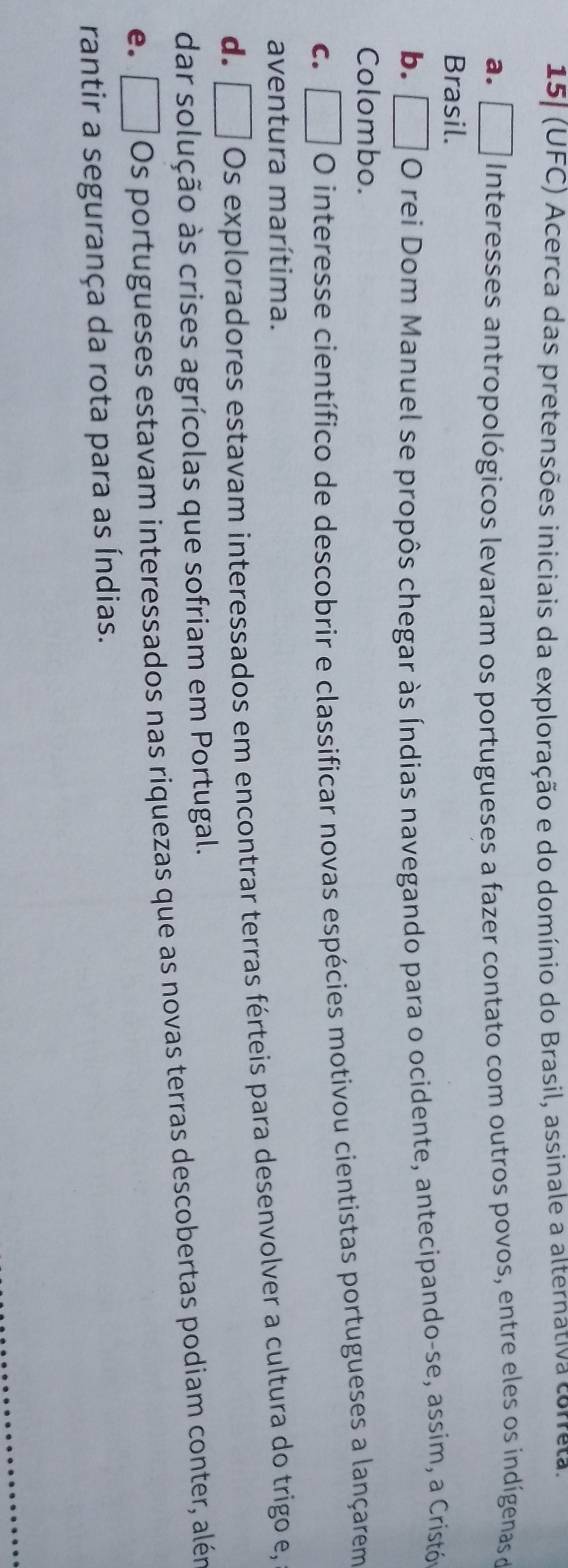 15] (UFC) Acerca das pretensões iniciais da exploração e do domínio do Brasil, assinale a alternativa cora.
a. □ Interesses antropológicos levaram os portugueses a fazer contato com outros povos, entre eles os indígenas d
Brasil.
b. O rei Dom Manuel se propôs chegar às Índias navegando para o ocidente, antecipando-se, assim, a Cristó
Colombo.
C. O interesse científico de descobrir e classificar novas espécies motivou cientistas portugueses a lançarem
aventura marítima.
d. □ Os exploradores estavam interessados em encontrar terras férteis para desenvolver a cultura do trigo e,
dar solução às crises agrícolas que sofriam em Portugal.
e. □ Os portugueses estavam interessados nas riquezas que as novas terras descobertas podiam conter, alén
rantir a segurança da rota para as Índias.