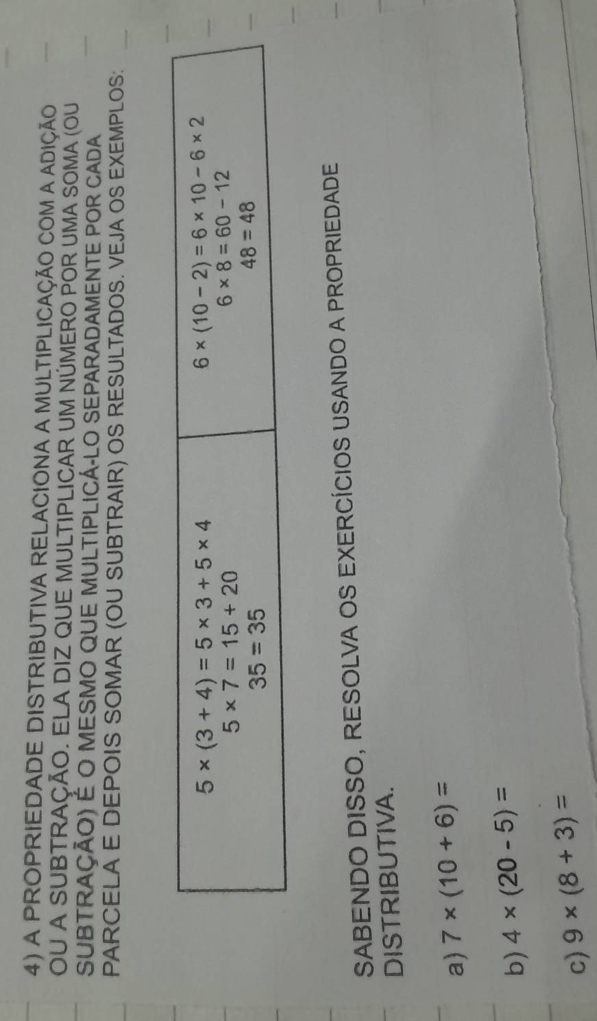 A PROPRIEDADE DISTRIBUTIVA RELACIONA A MULTIPLICAÇÃO COM A ADIÇÃO
OU A SUBTRAÇÃO. ELA DIZ QUE MULTIPLICAR UM NÚMERO POR UMA SOMA (OU
SUBTRAçÃo) É o MESMO qUe MULtIPlICá-LO SEPARADAMEnTE POr CAdA
PARCELA E DEPOIS SOMAR (OU SUBTRAIR) OS RESULTADOS. VEJA OS EXEMPLOS:
SABENDO DISSO, RESOLVA OS EXERCÍCIOS USANDO A PROPRIEDADE
DISTRIBUTIVA.
a) 7* (10+6)=
b) 4* (20-5)=
c) 9* (8+3)=