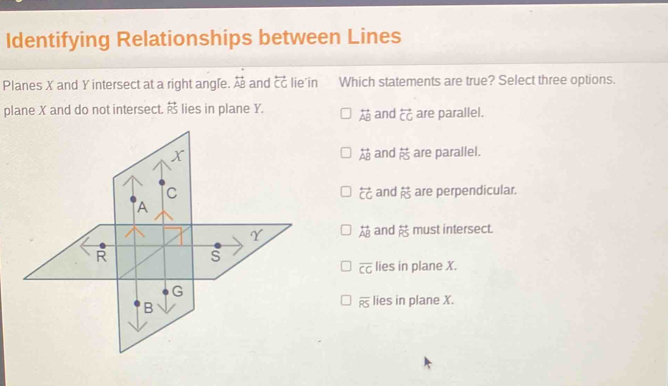 Identifying Relationships between Lines
Planes X and Y intersect at a right angle. overleftrightarrow AB and overleftrightarrow CG lie'in Which statements are true? Select three options.
plane X and do not intersect. overleftrightarrow RS lies in plane Y. overleftrightarrow AB and overleftrightarrow CG are parallel.
overleftrightarrow AB and overleftrightarrow RS are parallel.
are perpendicular.
overleftrightarrow CG and overleftrightarrow RS
overleftrightarrow AB and overleftrightarrow RS must intersect.
overline CG lies in plane X.
overline RS lies in plane X.