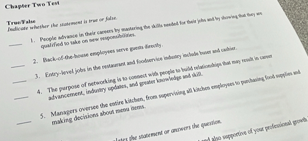 Chapter Two Test 
True/False 
Indicate whether the statement is true or false. 
1. People advance in their careers by mastering the skills needed for their jobs and by showing that they are 
_ 
qualified to take on new responsibilities. 
2. Back-of-the-house employees serve guests directly. 
_3. Entry-level jobs in the restaurant and foodservice industry include buser and cashier. 
_4. The purpose of networking is to connect with people to build relationships that may result in career 
advancement, industry updates, and greater knowledge and skill. 
_ 
_5. Managers oversee the entire kitchen, from supervising all kitchen employees to purchasing food supplies and 
making decisions about menu items. 
and also supportive of your professional growth 
lates the statement or answers the question.