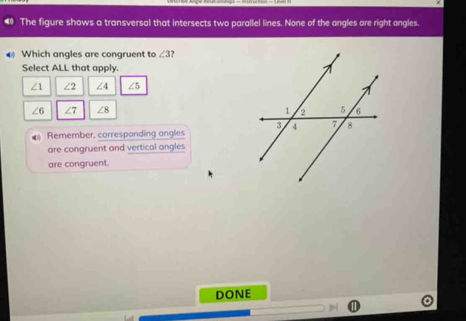 Descrbe Ange Rélstionships — Instruction - Level ) 
The figure shows a transversal that intersects two parallel lines. None of the angles are right angles.
Which angles are congruent to ∠ 3 2
Select ALL that apply.
∠ 1 ∠ 2 ∠ 4 ∠ 5
∠ 6 ∠ 7 ∠ 8
Remember, corresponding angles
are congruent and vertical angles
are congruent.
DONE