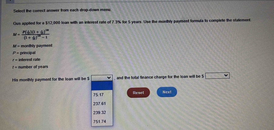 Select the correct answer from each drop-down menu.
Gus applied for a $12,000 loan with an interest rate of 7.3% for 5 years. Use the monthly payment formula to complete the statement.
M=frac P( r/12 )(1+ r/12 )^12t(1+ r/12 )^12t-1
M= monthly payment
P= principal
r= interest rate
t= number of years
His monthly payment for the loan will be $ , and the total finance charge for the loan will be $ v.
75:17 Reset Next
237.61
239.32
751.74