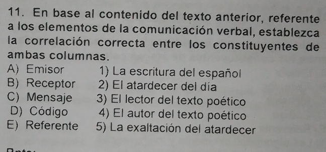 En base al contenido del texto anterior, referente
a los elementos de la comunicación verbal, establezca
la correlación correcta entre los constituyentes de
ambas columnas.
A) Emisor 1) La escritura del español
B) Receptor 2) El atardecer del día
C) Mensaje 3) El lector del texto poético
D) Código 4) El autor del texto poético
E) Referente 5) La exaltación del atardecer