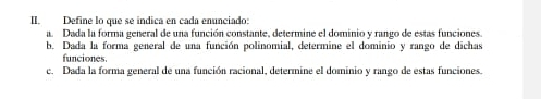 Define lo que se indica en cada enunciado: 
a. Dada la forma general de una función constante, determine el dominio y rango de estas funciones. 
b. Dada la forma general de una función polinomial, determine el dominio y rango de dichas 
funciones. 
c. Dada la forma general de una función racional, determine el dominio y rango de estas funciones.