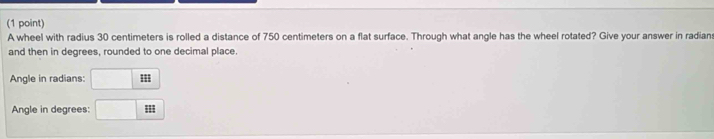 A wheel with radius 30 centimeters is rolled a distance of 750 centimeters on a flat surface. Through what angle has the wheel rotated? Give your answer in radian 
and then in degrees, rounded to one decimal place. 
Angle in radians: 
Angle in degrees: