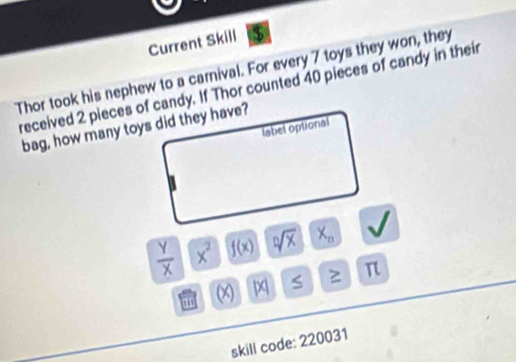 Current Skill ⑤ 
Thor took his nephew to a carnival. For every 7 toys they won, they 
received 2 pieces of candy. If Thor counted 40 pieces of candy in their 
bag, how many toys did they have? 
label optional
 Y/X  x^2 f(x) sqrt[n](x) X_n
(x) |x| S 2 π
skill code: 220031