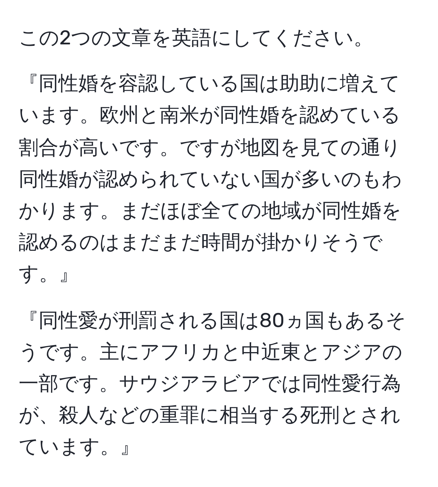 この2つの文章を英語にしてください。

『同性婚を容認している国は助助に増えています。欧州と南米が同性婚を認めている割合が高いです。ですが地図を見ての通り同性婚が認められていない国が多いのもわかります。まだほぼ全ての地域が同性婚を認めるのはまだまだ時間が掛かりそうです。』

『同性愛が刑罰される国は80ヵ国もあるそうです。主にアフリカと中近東とアジアの一部です。サウジアラビアでは同性愛行為が、殺人などの重罪に相当する死刑とされています。』