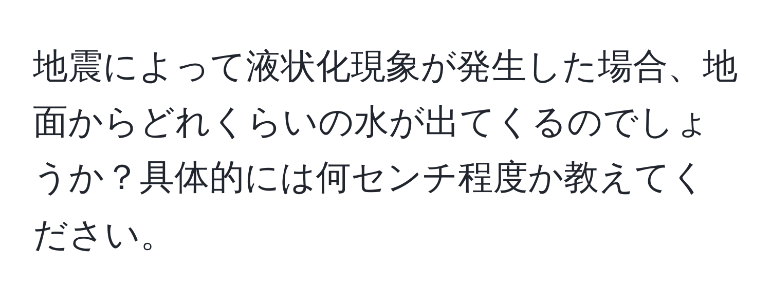 地震によって液状化現象が発生した場合、地面からどれくらいの水が出てくるのでしょうか？具体的には何センチ程度か教えてください。