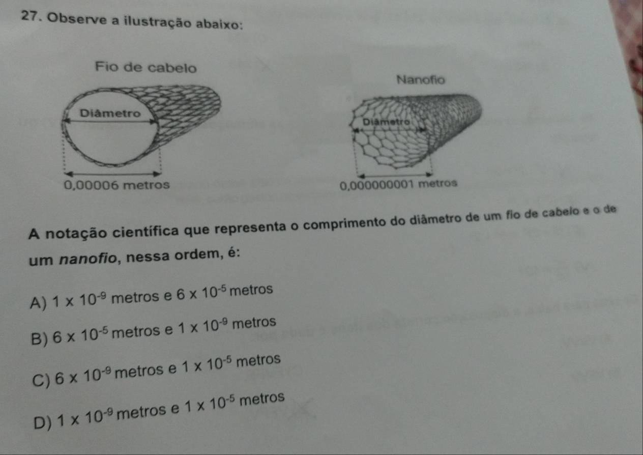 Observe a ilustração abaixo:
Fio de cabelo

A notação científica que representa o comprimento do diâmetro de um fio de cabelo e o de
um nanofio, nessa ordem, é:
A) 1* 10^(-9)m etros e 6* 10^(-5) metros
B) 6* 10^(-5) metros e 1* 10^(-9) metros
C) 6* 10^(-9) metros e 1* 10^(-5) metros
D) 1* 10^(-9) metros e 1* 10^(-5) metros