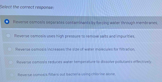 Select the correct response:
Reverse osmosis separates contaminants by forcing water through membranes.
Reverse osmosis uses high pressure to remove salts and impurities.
Reverse osmosis increases the size of water molecules for filtration,
Reverse osmosis reduces water temperature to dissolve pollutants effectively.
Reverse osmosis filters out bacteria using chlorine alone,