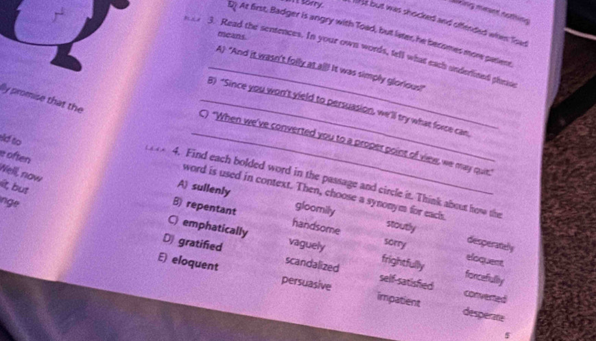 Living meant nothing
in't sorry. 1t but was shocked and offended when Toat
D) At first, Badger is angry with Toad, but liater, he becomes more paliene
means.
3. Read the sentences. In your own words, tell what each underlined pheso
_A "And it wasn't folly at all! It was simply glorious!"
lly promise that the
_B) “Since you won't yield to persuasion, we'll try what force can
sd to
_C) "When we've converted you to a proper point of view, we may quie."
e often
Well, now
4. Find each bolded word in the passage and circle it. Think about how the
it, but
word is used in context. Then, choose a synonym for eachs
nge
A) sullenly gloomily stoutly
B) repentant handsome
C) emphatically vaguely frightfully
sorry
desperately
eloquent
D gratified scandalized self-satisfied
forcefiullty
E) eloquent persuasive impatient
converted
desperate
5