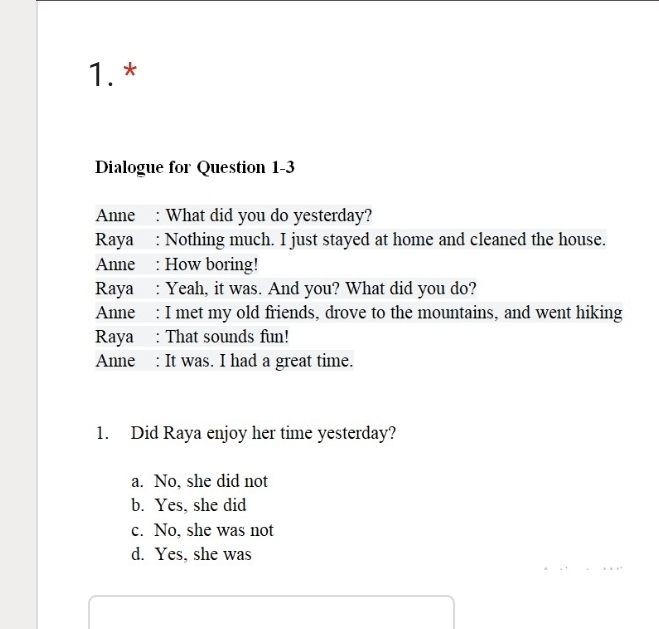 Dialogue for Question 1-3
Anne : What did you do yesterday?
Raya : Nothing much. I just stayed at home and cleaned the house.
Anne : How boring!
Raya : Yeah, it was. And you? What did you do?
Anne : I met my old friends, drove to the mountains, and went hiking
Raya : That sounds fun!
Anne : It was. I had a great time.
1. Did Raya enjoy her time yesterday?
a. No, she did not
b. Yes, she did
c. No, she was not
d. Yes, she was