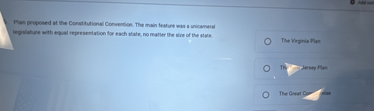 Add no
5. Plan proposed at the Constitutional Convention. The main feature was a unicameral
legislature with equal representation for each state, no matter the size of the state. The Virginia Plan
The New Jersey Plan
The Great Com nise