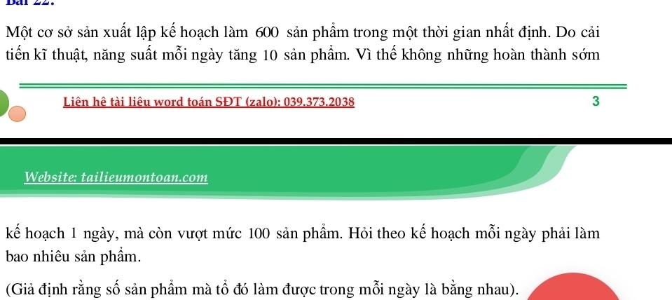 Một cơ sở sản xuất lập kế hoạch làm 600 sản phẩm trong một thời gian nhất định. Do cải 
tiến kĩ thuật, năng suất mỗi ngày tăng 10 sản phẩm. Vì thế không những hoàn thành sớm 
Liên hê tài liêu word toán SĐT (zalo): 039.373. 2038 3 
Website: tailieumontoan.com 
kế hoạch 1 ngày, mà còn vượt mức 100 sản phầm. Hỏi theo kế hoạch mỗi ngày phải làm 
bao nhiêu sản phẩm. 
(Giả định rằng số sản phầm mà tổ đó làm được trong mỗi ngày là bằng nhau).