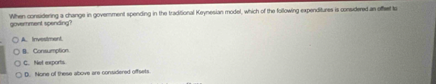 When considering a change in government spending in the traditional Keynesian model, which of the following expenditures is considered an offset to
government spending?
A. Investment.
B. Consumption.
C. Net exports.
D. None of these above are considered offsets.