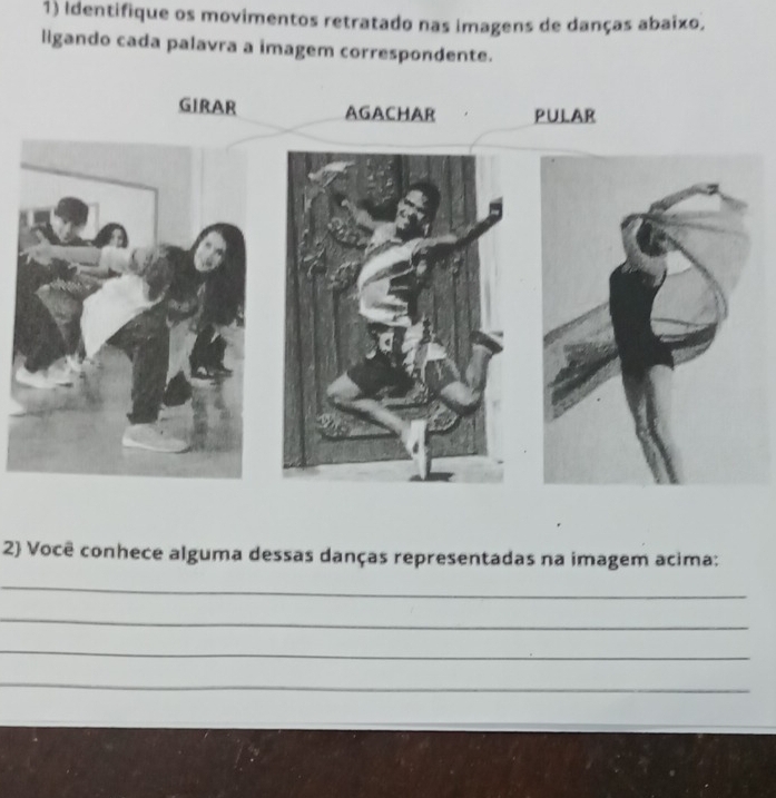 Identifique os movimentos retratado nas imagens de danças abaixo, 
ligando cada palavra a imagem correspondente. 
GIRAR AGACHAR PULAR 
2 Você conhece alguma dessas danças representadas na imagem acima: 
_ 
_ 
_ 
_