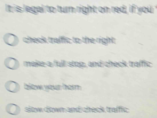 It is legal to turn right on red, if you
check traffic to the right.
make a full stop, and check traffic
blow your hom .
slow down and check traffic