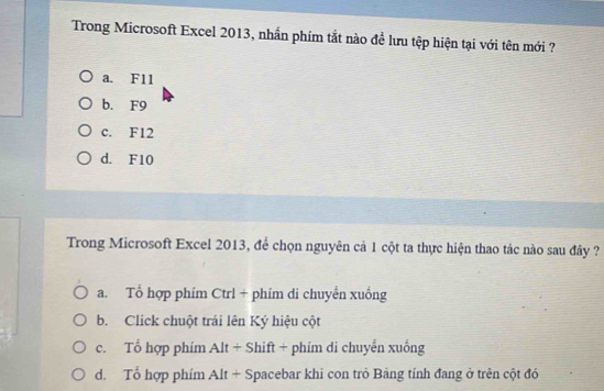 Trong Microsoft Excel 2013, nhần phím tắt nào đề lưu tệp hiện tại với tên mới ?
a. F11
b. F9
c. F12
d. F10
Trong Microsoft Excel 2013, để chọn nguyên cả 1 cột ta thực hiện thao tác nào sau đây ?
a. Tổ hợp phím Ctrl + phím di chuyến xuống
b. Click chuột trái lên Ký hiệu cột
c. Tổ hợp phím Alt + Shift + phím di chuyển xuống
d. Tổ hợp phím Alt + Spacebar khi con trò Bảng tính đang ở trên cột đó