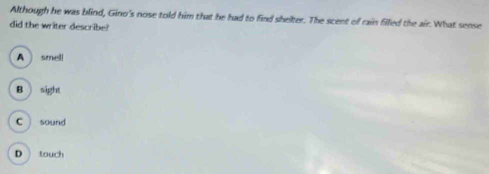 Although he was blind, Gino's nose told him that he had to find shelter. The scent of rain filled the air. What sense
did the writer describe?
A  smell
B  sight
C sound
D touch