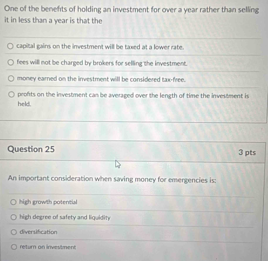 One of the benefits of holding an investment for over a year rather than selling
it in less than a year is that the
capital gains on the investment will be taxed at a lower rate.
fees will not be charged by brokers for selling the investment.
money earned on the investment will be considered tax-free.
profts on the investment can be averaged over the length of time the investment is
held.
Question 25
3 pts
An important consideration when saving money for emergencies is:
high growth potential
high degree of safety and liquidity
diversification
return on investment