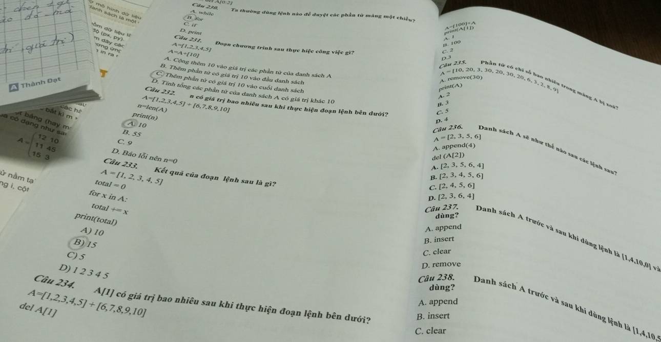 Câu A(0,2)
A. while
Ta thường đùng lệnh nào để duyệt các phần tử máng một chiều
B. for
C. if
beginarrayr 01+lambda  11Dendarray
ồm dữ liệu lí
D. print
10 (px, py) m dây các
1.
B. 100
A=A+[10]
C. 2
D.3
A= 1,2,3,4,5 Đoạn chương trình sau thực hiệc công việc gì? p 1 từ có chỉ số bao nhị
Câu 235.
A. Cộng thêm 10 vào giá trị các phần tử của danh sách A
A=[10,20,3.
B. Thêm phần tử có giá trị 10 vào đầu danh sách
Thành Đạt
A. remove(30)
Thêm phần tử có giá trị 10 vào cuối danh sách
Câu 232.
print(A)
D. Tính tổng các phần tử của danh sách A có giá trị khác 10
A. 2 30,20,30,20,6,3,2,8,9 t g máng A bị x   ''
các há
A=[1,2,3,4,5]+[6,7,8,9,10] n có giá trị bao nhiêu sau khi thực hiện đoạn lệnh bên dưới?
n=len(A
B. 3
C. 5
bắt kì m 
print(n)
D. 4
t bảng (hay m
A. 10
a có dạng như sa
B. 55
C. 9
A=[2,3,5,6]
A. append(4)
Câu 236. Danh sách A sẽ như thể nào sau các lệnh san
D. Báo lỗi nên n=0
del (A[2])
A=beginpmatrix 12&10 11&45 15&3endpmatrix Câu 233. Kết quã của đoạn lệnh sau là gì?
A. [2,3,5,6,4]
ử nằm tạ
A= 1,2,3,4,5
B.  2,3,4,5,6
total=0
C. [2,4,5,6]
forxinA:
ng i, cột +=x
D. [2,3,6,4]
total
dùng?
print(total)
A) 10
A. append
Câu 237. Danh sách A trước và sau khi dùng lệnh là [1
B) 15
B. insert
C) 5
C. clear
D. remove.10 ,0] và
D) 1 2 3 4 5
dùng?
Câu 234. A[1] có giá trị bao nhiêu sau khi thực hiện đoạn lệnh bên dưới?
del A=[1,2,3,4,5]+[6,7,8,9,10] A[1] A. append
Câu 238. Danh sách A trước và sau khi dùng lệnh là [1,4,10
B. insert
C. clear